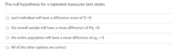 The null hypothesis for a repeated-measures test states
O cach individual will have a difference score of D-0
the overall sample will have a mean difference of Mo -0
O the entire population will have a mean difference of do -0
O Allof the other options are correct
