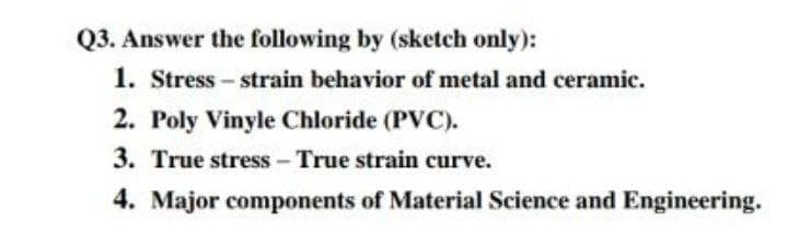 Q3. Answer the following by (sketch only):
1. Stress - strain behavior of metal and ceramic.
2. Poly Vinyle Chloride (PVC).
3. True stress - True strain curve.
4. Major components of Material Science and Engineering.
