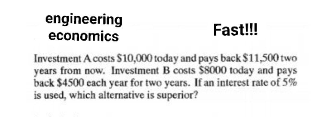 engineering
economics
Fast!!!
Investment A costs $10,000 today and pays back $11,500 two
years from now. Investment B costs $8000 today and pays
back $4500 each year for two years. If an interest rate of 5%
is used, which alternative is superior?
