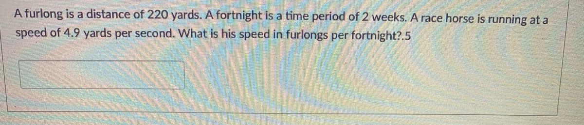 A furlong is a distance of 220 yards. A fortnight is a time period of 2 weeks. A race horse is running at a
speed of 4.9 yards per second. What is his speed in furlongs per fortnight?.5
