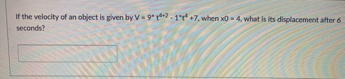 If the velocity of an object is given by V = 9* t*2- 1*t +7, when x0 = 4, what is its displacement after 6
seconds?
