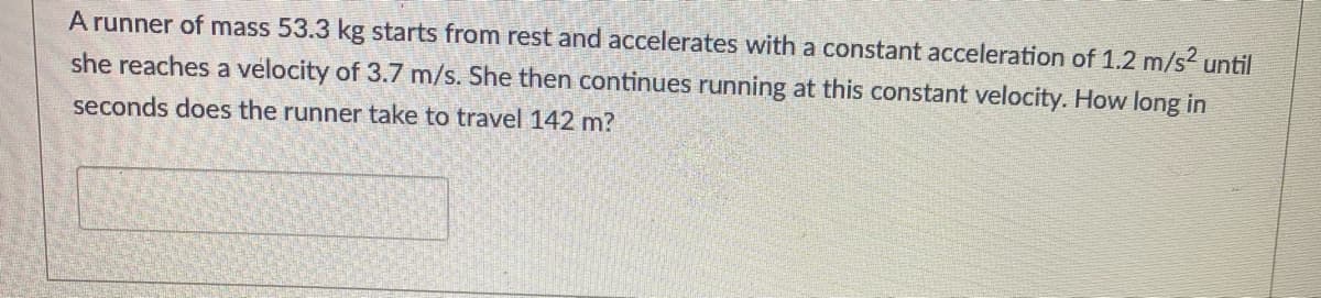 A runner of mass 53.3 kg starts from rest and accelerates with a constant acceleration of 1.2 m/s2 until
she reaches a velocity of 3.7 m/s. She then continues running at this constant velocity. How long in
seconds does the runner take to travel 142 m?
