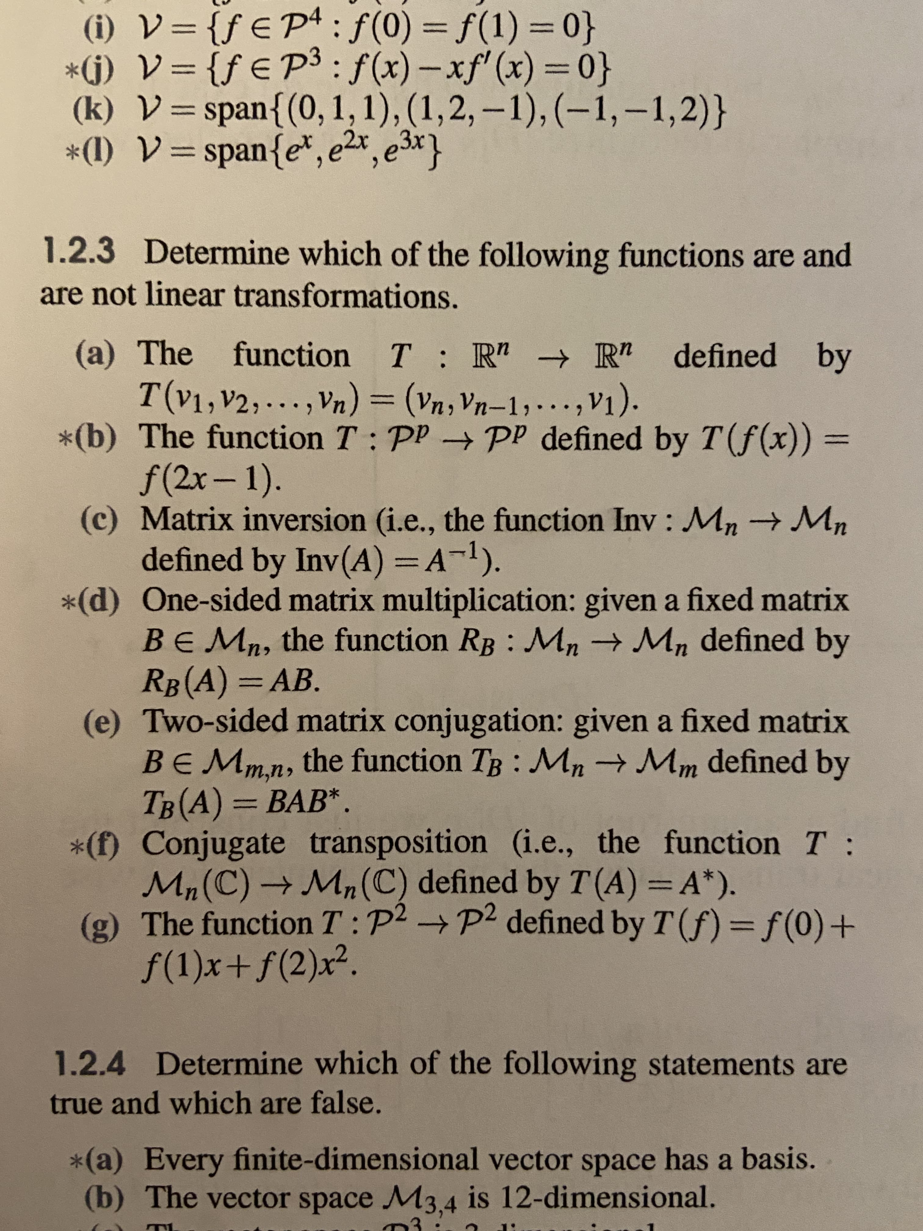 (i) V={f€ P+: f(0) = f(1) = 0}
*(j) V= {ƒ € P³: f(x) – xf'(x) = 0}
(k) V=span{(0, 1, 1), (1,2, –1), (–1,–1,2)}
*(1) V=span{e*, e2r, e3x}
%3D
%3D
%3D
%3D
%3D
%3D
1.2.3 Determine which of the following functions are and
are not linear transformations.
(a) The function
T:R" R" defined by
,Vn) = (Vn, Vn-1;..., V1).
T(v1,V2,...
*(b) The function T: PP PP defined by T(f(x)) =
f(2x-1).
(c) Matrix inversion (i.e., the function Inv: Mn→Mn
defined by Inv(A) =A¬1).
*(d) One-sided matrix multiplication: given a fixed matrix
BEMn, the function RB Mn → Mn defined by
RB(A) =AB.
(e) Two-sided matrix conjugation: given a fixed matrix
BEMmn, the function TB : Mn→ Mm defined by
TB(A) = BAB*.
*(f) Conjugate transposition (i.e., the function T:
Mn(C) → Mn(C) defined by T (A) = A*).
(g) The function T: P2 P2 defined by T(f)=Df(0)+
f(1)x+f(2)x².
%3D
%3D
%3D
1.2.4 Determine which of the following statements are
true and which are false.
*(a) Every finite-dimensional vector space has a basis.
(b) The vector space M3.4 is 12-dimensional.
