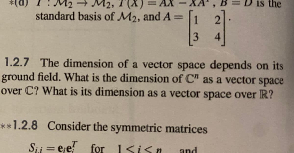 (p)*
standard basis of M2, and A =
M2, 1 (X)
AX
is the
1.2.7 The dimension of a vector space depends on its
ground field. What is the dimension of C" as a vector space
over C? What is its dimension as a vector space over R?
**1.2.8 Consider the symmetric matrices
Sii = e;e for 1<isn
and
4.

