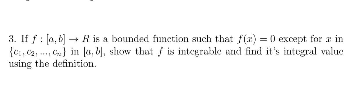 3. If f : [a, b] → R is a bounded function such that f(x) = 0 except for x in
{C1, C2,
using the definition.
Cn} in [a, b], show that f is integrable and find it's integral value
..
