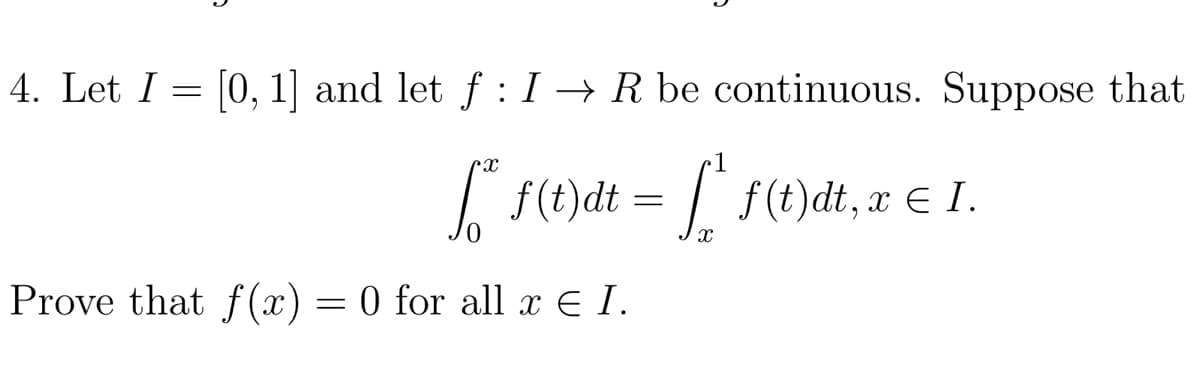 4. Let I = [0, 1] and let f : I → R be continuous. Suppose that
| f(t)dt = | f(t)dt, x € I.
Prove that f(x) = 0 for all x € I.
