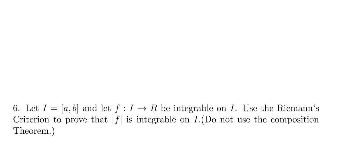 6. Let I = [a, b] and let f : I → R be integrable on I. Use the Riemann's
Criterion to prove that |f| is integrable on I.(Do not use the composition
Theorem.)
