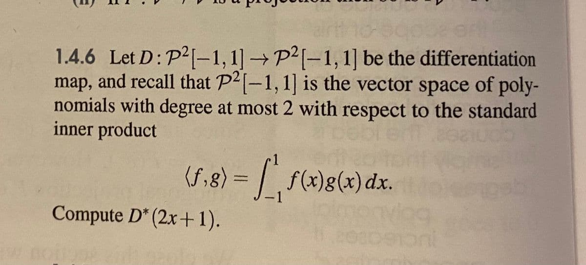 1.4.6 Let D: P2-1,1]P2[-1, 1] be the differentiation
map, and recall that P2(-1,1] is the vector space of poly-
nomials with degree at most 2 with respect to the standard
inner product
(f,8) =
f (x)g(x) dx.
Compute D* (2x+1).
