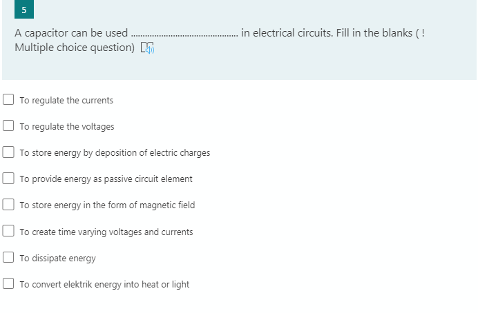 .in electrical circuits. Fill in the blanks ( !
A capacitor can be used
Multiple choice question)
To regulate the currents
O To regulate the voltages
To store energy by deposition of electric charges
To provide energy as passive circuit element
To store energy in the form of magnetic field
To create time varying voltages and currents
To dissipate energy
To convert elektrik energy into heat or light
