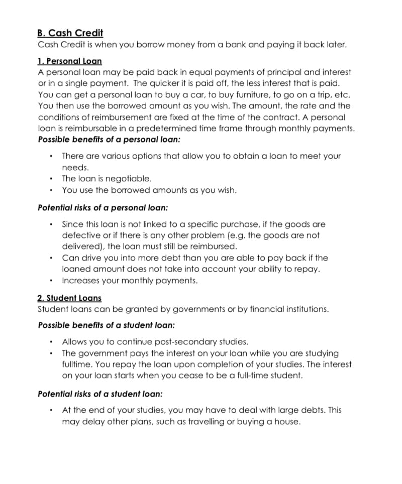 B. Cash Credit
Cash Credit is when you borrow money from a bank and paying it back later.
1. Personal Loan
A personal loan may be paid back in equal payments of principal and interest
or in a single payment. The quicker it is paid off, the less interest that is paid.
You can get a personal loan to buy a car, to buy furniture, to go on a trip, etc.
You then use the borrowed amount as you wish. The amount, the rate and the
conditions of reimbursement are fixed at the time of the contract. A personal
loan is reimbursable in a predetermined time frame through monthly payments.
Possible benefits of a personal loan:
There are various options that allow you to obtain a loan to meet your
needs.
The loan is negotiable.
You use the borrowed amounts as you wish.
Potential risks of a personal loan:
Since this loan is not linked to a specific purchase, if the goods are
defective or if there is any other problem (e.g. the goods are not
delivered), the loan must still be reimbursed.
Can drive you into more debt than you are able to pay back if the
loaned amount does not take into account your ability to repay.
Increases your monthly payments.
2. Student Loans
Student loans can be granted by governments or by financial institutions.
Possible benefits of a student loan:
Allows you to continue post-secondary studies.
The government pays the interest on your loan while you are studying
fulltime. You repay the loan upon completion of your studies. The interest
on your loan starts when you cease to be a full-time student.
Potential risks of a student loan:
At the end of your studies, you may have
may delay other plans, such as travelling or buying a house.
deal with large debts. This
