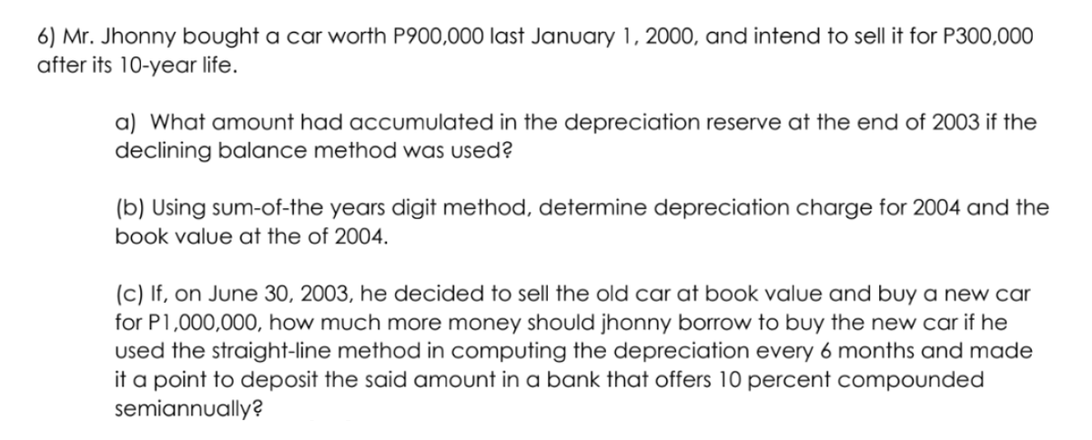 6) Mr. Jhonny bought a car worth P900,000 last January 1, 2000, and intend to sell it for P300,000
after its 10-year life.
a) What amount had accumulated in the depreciation reserve at the end of 2003 if the
declining balance method was used?
(b) Using sum-of-the years digit method, determine depreciation charge for 2004 and the
book value at the of 2004.
(c) If, on June 30, 2003, he decided to sell the old car at book value and buy a new car
for P1,000,000, how much more money should jhonny borrow to buy the new car if he
used the straight-line method in computing the depreciation every 6 months and made
it a point to deposit the said amount in a bank that offers 10 percent compounded
semiannually?
