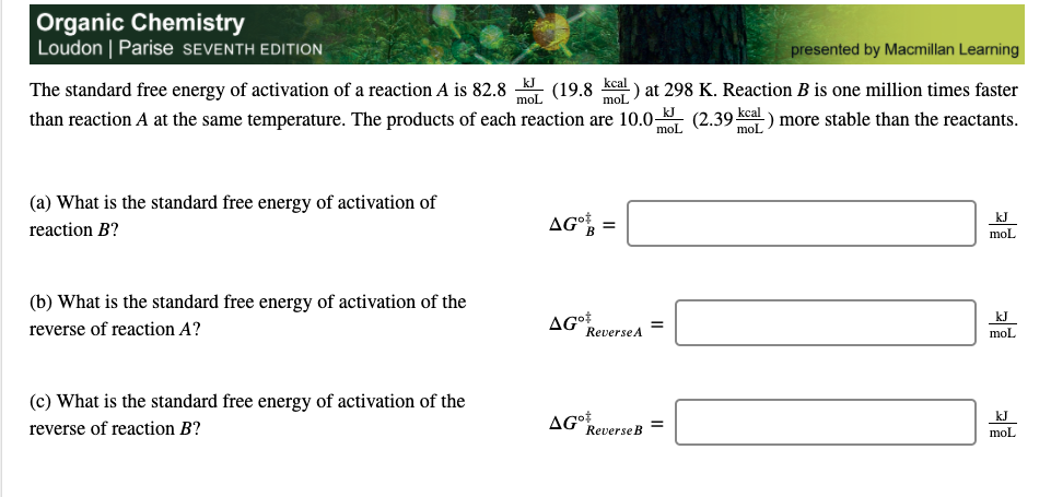 The standard free energy of activation of a reaction A is 82.8
than reaction A at the same temperature. The products of each reaction are 10.0-
kJ
(19.8
kcal
at 298 K. Reaction B is one million times faster
mol
mol
(2.39 kcal
mol
-) more stable than the reactants.
mol
