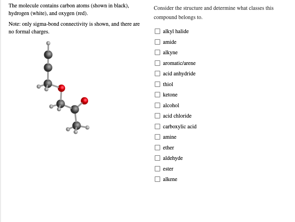 The molecule contains carbon atoms (shown in black),
Consider the structure and determine what classes this
hydrogen (white), and oxygen (red).
compound belongs to.
Note: only sigma-bond connectivity is shown, and there are
no formal charges.
alkyl halide
amide
O alkyne
aromatic/arene
acid anhydride
thiol
ketone
alcohol
acid chloride
carboxylic acid
amine
ether
O aldehyde
ester
alkene
