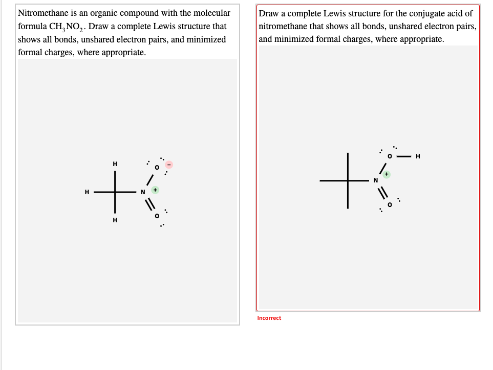 Nitromethane is an organic compound with the molecular
Draw a complete Lewis structure for the conjugate acid of
nitromethane that shows all bonds, unshared electron pairs,
and minimized formal charges, where appropriate.
formula CH, NO,. Draw a complete Lewis structure that
shows all bonds, unshared electron pairs, and minimized
formal charges, where appropriate.
H
H
1.
H
: 0 :
