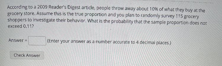 According to a 2009 Reader's Digest article, people throw away about 10% of what they buy at the
grocery store. Assume this is the true proportion and you plan to randomly survey 115 grocery
shoppers to investigate their behavior. What is the probability that the sample proportion does not
exceed 0.11?
Answer =
(Enter your answer as a number accurate to 4 decimal places.)
Check Answer
