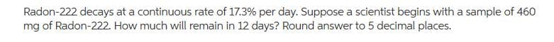 Radon-222 decays at a continuous rate of 17.3% per day. Suppose a scientist begins with a sample of 460
mg of Radon-222. How much will remain in 12 days? Round answer to 5 decimal places.
