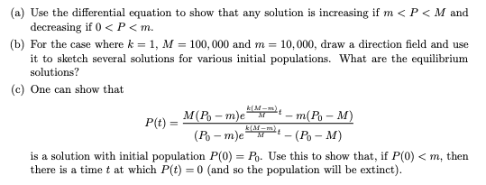 (a) Use the differential equation to show that any solution is increasing if m < P < M and
decreasing if 0 < P < m.
(b) For the case where k = 1, M = 100, 000 and m = 10,000, draw a direction field and use
it to sketch several solutions for various initial populations. What are the equilibrium
solutions?
(c) One can show that
M(Po – m)e
P(t)
-m(Po – M)
- (Po – M)
k(M-m)
(Po – m)e
is a solution with initial population P(0) = Po. Use this to show that, if P(0) < m, then
there is a time t at which P(t) = 0 (and so the population will be extinct).
