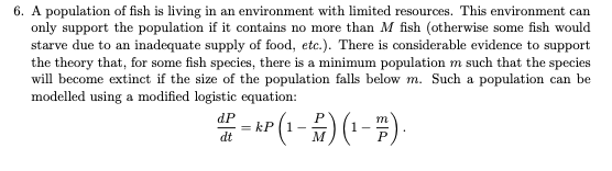 6. A population of fish is living in an environment with limited resources. This environment can
only support the population if it contains no more than M fish (otherwise some fish would
starve due to an inadequate supply of food, etc.). There is considerable evidence to support
the theory that, for some fish species, there is a minimum population m such that the species
will become extinct if the size of the population falls below m. Such a population can be
modelled using a modified logistic equation:
xP (1 - #)( - -).
dP
dt
M
