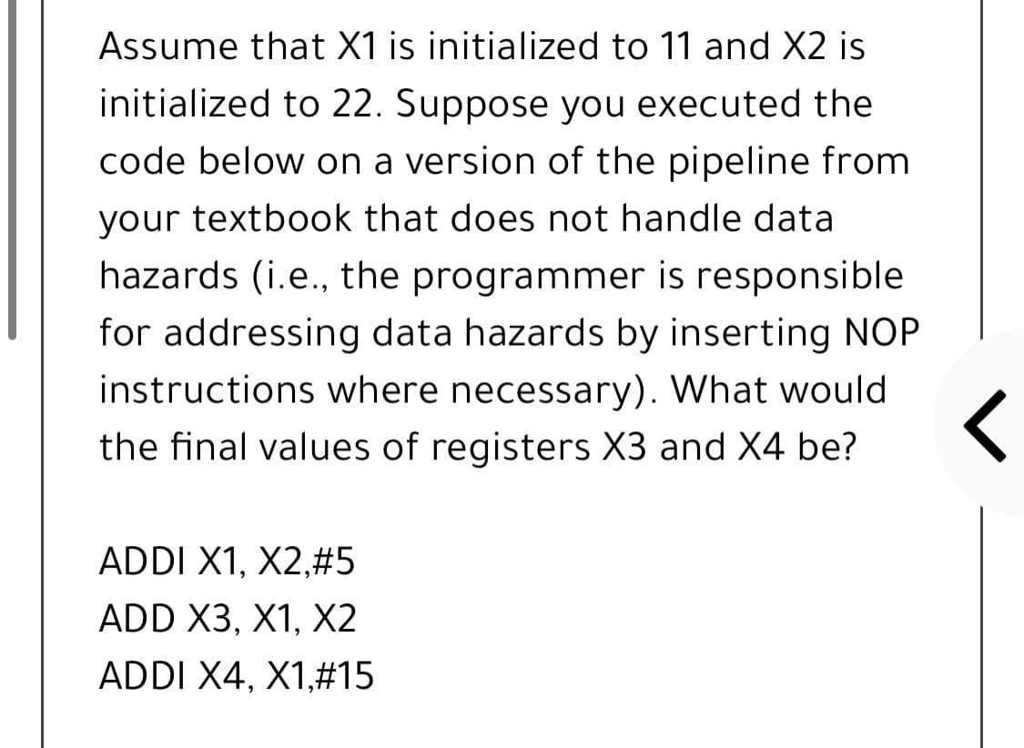 Assume that X1 is initialized to 11 and X2 is
initialized to 22. Suppose you executed the
code below on a version of the pipeline from
your textbook that does not handle data
hazards (i.e., the programmer is responsible
for addressing data hazards by inserting NOP
instructions where necessary). What would
the final values of registers X3 and X4 be?
ADDI X1, X2,#5
ADD X3, X1, X2
ADDI X4, X1,#15
