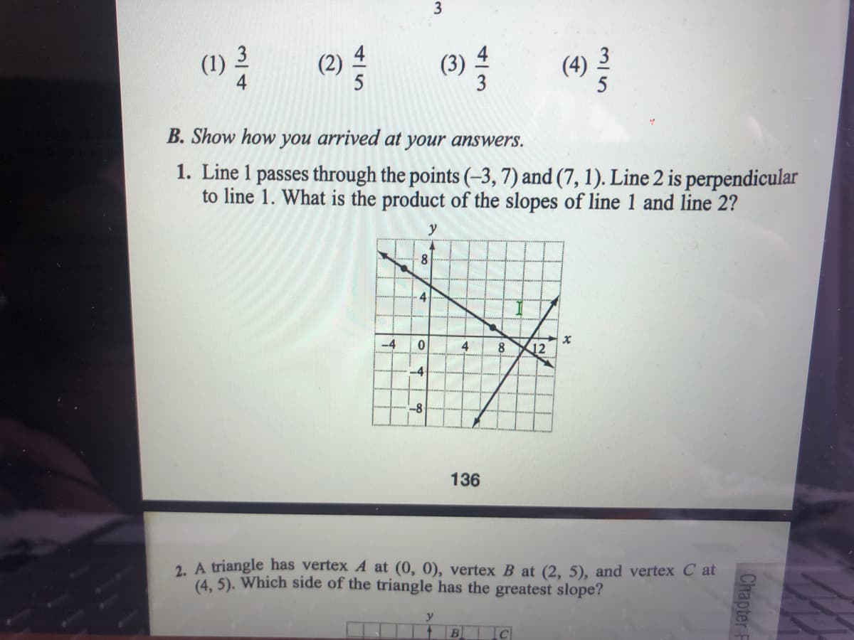 (1)
(2)
(3)
(4)
B. Show how you arrived at your answers.
1. Line 1 passes through the points (-3, 7) and (7, 1). Line 2 is perpendicular
to line 1. What is the product of the slopes of line 1 and line 2?
y
8.
4
-4
4
8
12
-4
-8
136
2. A triangle has vertex A at (0, 0), vertex B at (2, 5), and vertex C at
(4, 5). Which side of the triangle has the greatest slope?
B
Chapter F
315
3.
4/5
3/4
