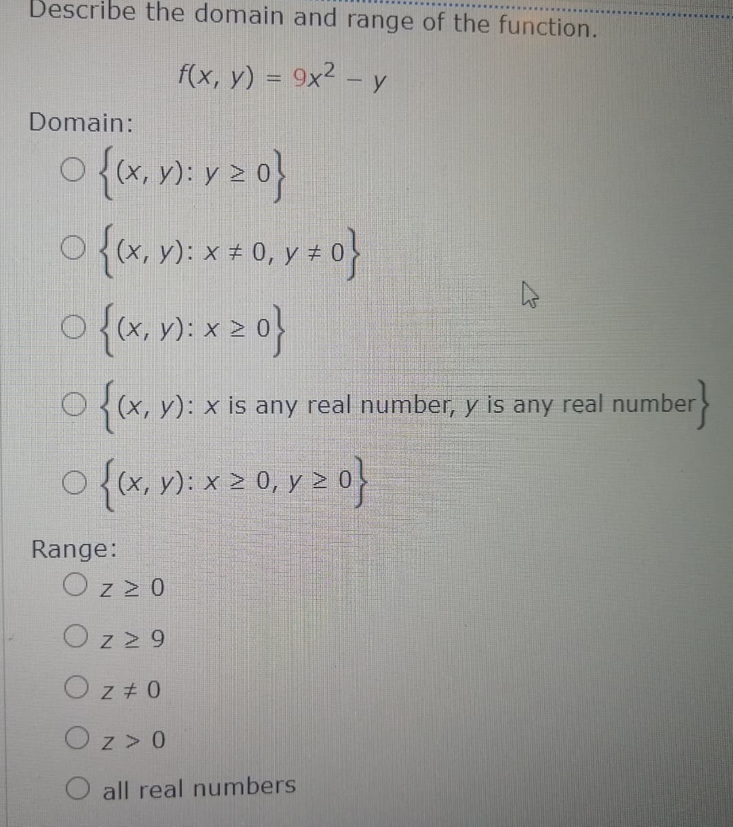 Describe the domain and range of the function.
f(x, y) = 9x² –y
Domain:
O(x, y): x # 0, y #
{(x, v): x 2 0}
3(x, y): x is any real number, y is any real number
>
(x, y): x > 0, y > 0
Range:
O z z 0
Oz29
O z + 0
Oz> 0
O all real numbers
