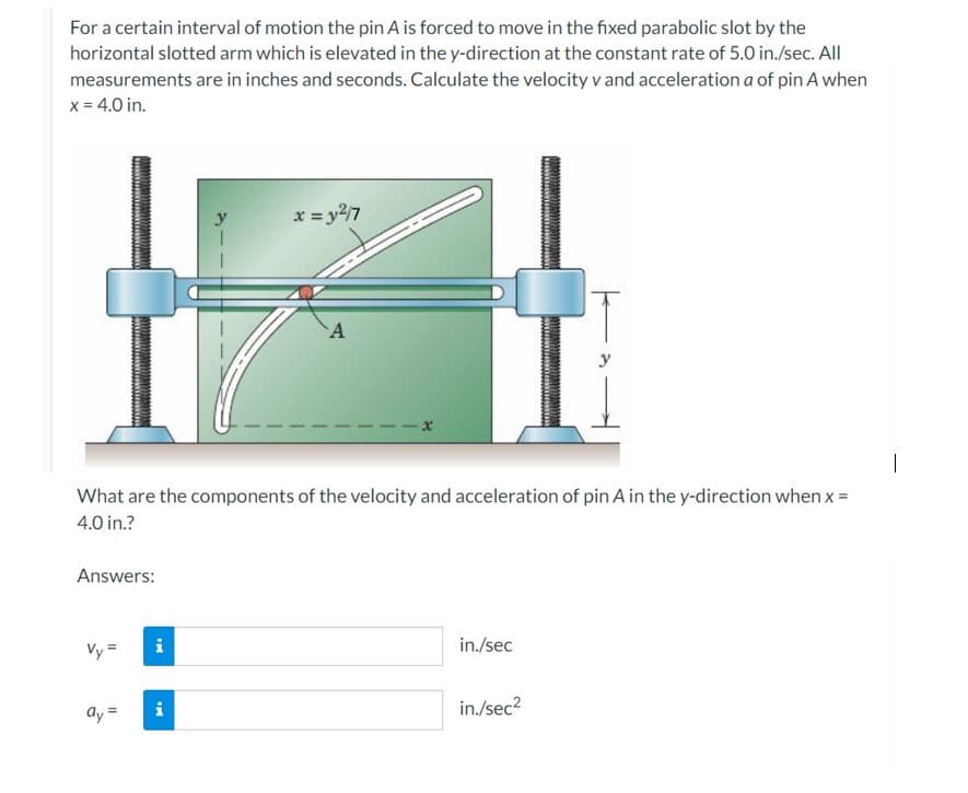 For a certain interval of motion the pin A is forced to move in the fixed parabolic slot by the
horizontal slotted arm which is elevated in the y-direction at the constant rate of 5.0 in./sec. All
measurements are in inches and seconds. Calculate the velocity v and acceleration a of pin A when
x = 4.0 in.
Answers:
What are the components of the velocity and acceleration of pin A in the y-direction when x =
4.0 in.?
Vy=
ay =
IN
x = y²/7
i
A
in./sec
in./sec²