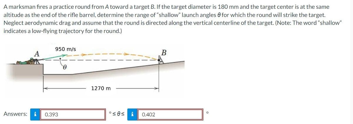 A marksman fires a practice round from A toward a target B. If the target diameter is 180 mm and the target center is at the same
altitude as the end of the rifle barrel, determine the range of "shallow" launch angles for which the round will strike the target.
Neglect aerodynamic drag and assume that the round is directed along the vertical centerline of the target. (Note: The word "shallow"
indicates a low-flying trajectory for the round.)
950 m/s
Answers: i 0.393
Ꮎ
1270 m
°≤0≤ i 0.402
B
O