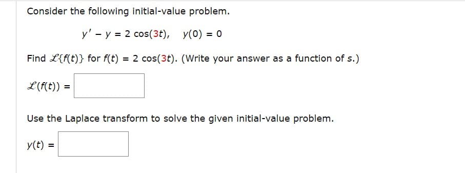 Consider the following initial-value problem.
y' - y = 2 cos(3t), y(0) = 0
Find L{f(t)} for f(t) = 2 cos(3t). (Write your answer as a function of s.)
L(f(t)) =
Use the Laplace transform to solve the given initial-value problem.
y(t) =