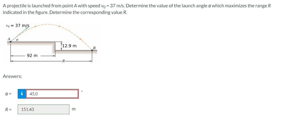 A projectile is launched from point A with speed vo= 37 m/s. Determine the value of the launch angle a which maximizes the range R
indicated in the figure. Determine the corresponding value R.
Vo = 37 m/s
Answers:
a =
R =
92 m
i 45.0
151.43
12.9 m
R
m
0