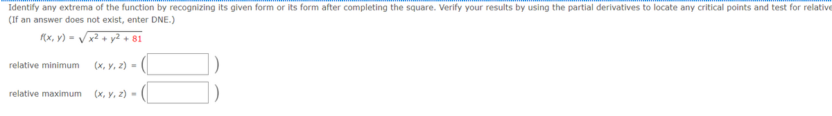 Identify any extrema of the function by recognizing its given form or its form after completing the square. Verify your results by using the partial derivatives to locate any critical points and test for relative
(If an answer does not exist, enter DNE.)
f(x, у) %3D
x2 + y2 + 81
relative minimum
(х, у, 2) %3D
relative maximum
(х, у, 2) %3D
