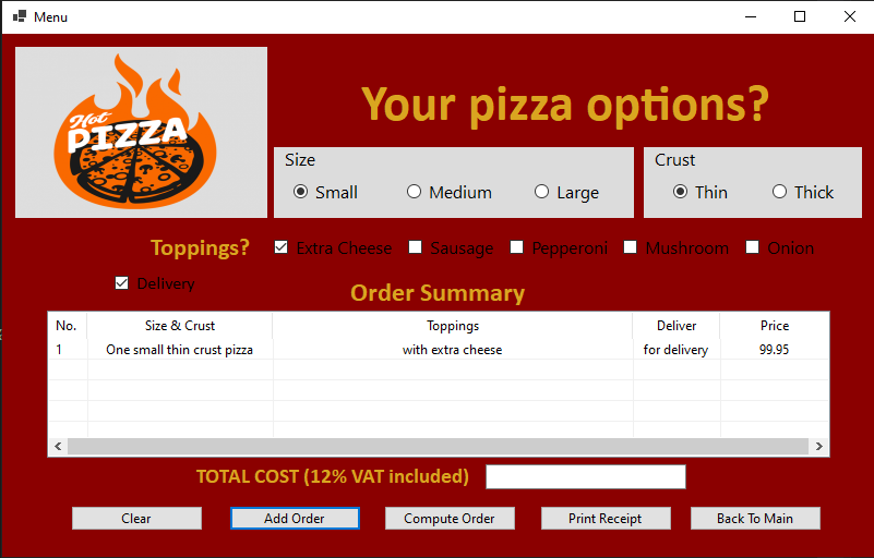 ! Menu
O X
Your pizza options?
Hot
PIZZA
Size
Crust
O Small
O Medium
O Large
O Thin
O Thick
Toppings?
Extra Cheese
Sausage
Рepperoni
Mushroom
Onion
V Delivery
Order Summary
No.
Size & Crust
Toppings
Deliver
Price
One small thin crust pizza
1
with extra cheese
for delivery
99.95
TOTAL COST (12% VAT included)
Clear
Add Order
Compute Order
Print Receipt
Back To Main
