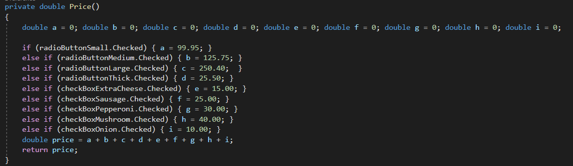 private double Price()
{
double a = 0; double b = 0; double c = 0; doubled = 0; double e = 0; double f = 0; double g = 0; double h = 0; double i = 0;
if (radioButtonSmall.Checked) { a = 99.95; }
else if (radioButtonMedium.Checked) {b = 125.75; }
else if (radioButtonLarge.Checked) { c = 250.40; }
else if (radioButtonThick.Checked) { d = 25.50; }
else if (checkBoxExtraCheese.Checked) { e = 15.00; }
else if (checkBoxSausage.Checked) { f = 25.00; }
else if (checkBoxPepperoni.Checked) { g = 30.00; }
else if (checkBoxMushroom.Checked) { h = 40.00; }
else if (checkBoxOnion.Checked) { i = 10.00; }
double price
return price;
a + b + c + d + e + f + g + h + i;
