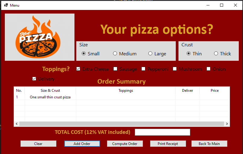 Menu
Your pizza options?
Hot
PIZZA
Size
Crust
O Small
O Medium
O Large
O Thin
O Thick
Toppings?
Extra Cheese
Sausage I Pe
eroni I Mushroom
Onion
Delivery
Order Summary
No.
Size & Crust
Toppings
Deliver
Price
One small thin crust pizza
1
TOTAL COST (12% VAT included)
Clear
Add Order
Compute Order
Print Receipt
Back To Main
