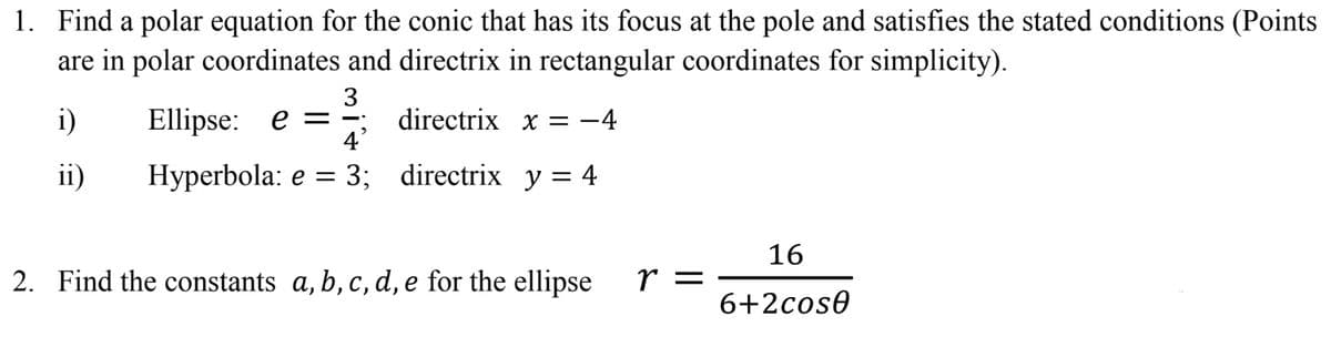 1. Find a polar equation for the conic that has its focus at the pole and satisfies the stated conditions (Points
are in polar coordinates and directrix in rectangular coordinates for simplicity).
3
directrix x = -4
4'
i)
Ellipse: e =
ii)
Нуperbola: e %3 3; directrix yу%3D4
16
2. Find the constants a, b, c, d, e for the ellipse
r =
6+2cose
