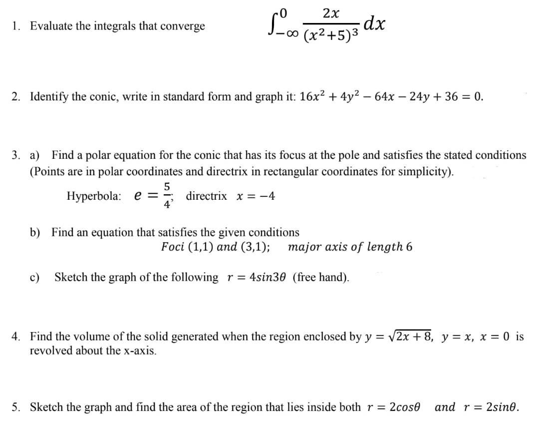 2х
1. Evaluate the integrals that converge
2. Identify the conic, write in standard form and graph it: 16x2 + 4y² – 64x – 24y + 36 = 0.
-
3. a) Find a polar equation for the conic that has its focus at the pole and satisfies the stated conditions
(Points are in polar coordinates and directrix in rectangular coordinates for simplicity).
Hyperbola: e =
directrix x = -4
4'
b) Find an equation that satisfies the given conditions
Foci (1,1) and (3,1);
major axis of length 6
с)
Sketch the graph of the following r= 4sin30 (free hand).
4. Find the volume of the solid generated when the region enclosed by y = v2x + 8, y = x, x = 0 is
revolved about the x-axis.
5. Sketch the graph and find the area of the region that lies inside both r = 2cose
and r = 2sin0.
