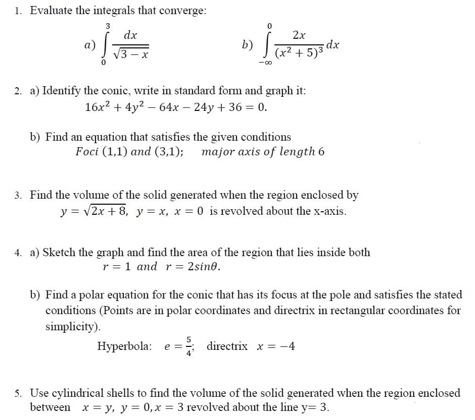 b) x2 + 5)3 dx
1. Evaluate the integrals that converge:
3
dx
2х
а)
V3 – x
b)
(x² + 5)3 dx
2. a) Identify the conic, write in standard form and graph it:
16x? + 4y2 – 64x – 24y + 36 = 0.
b) Find an equation that satisfies the given conditions
Foci (1,1) and (3,1);
major axis of length 6
3. Find the volume of the solid generated when the region enclosed by
y = v2x + 8, y = x, x = 0 is revolved about the x-axis.
4. a) Sketch the graph and find the area of the region that lies inside both
r = 1 and r= 2sin0.
b) Find a polar equation for the conic that has its focus at the pole and satisfies the stated
conditions (Points are in polar coordinates and directrix in rectangular coordinates for
simplicity).
Нуperbola: e %3D
5
=: directrix x = -4
5. Use cylindrical shells to find the volume of the solid generated when the region enclosed
between x = y, y = 0,x = 3 revolved about the line y= 3.
