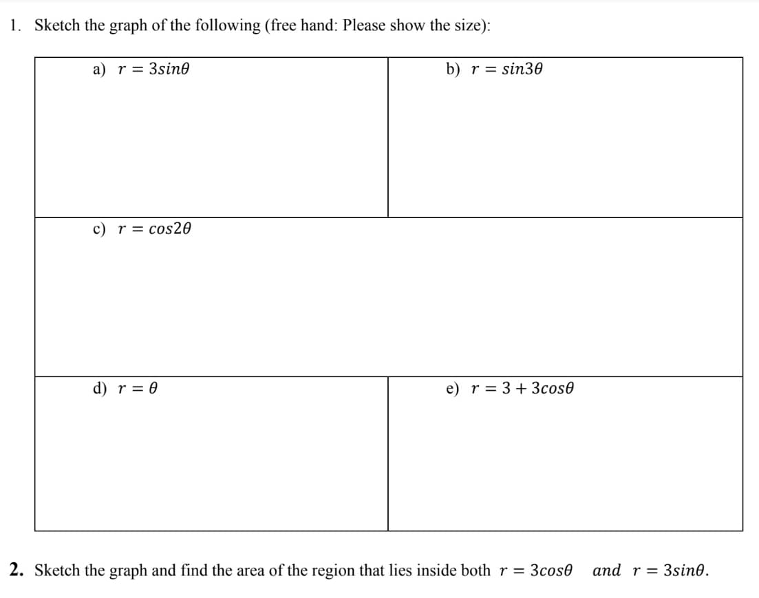 1. Sketch the graph of the following (free hand: Please show the size):
a) r = 3sin0
b) r = sin30
c) r = cos20
d) r = 0
e) r= 3+ 3cos0
2. Sketch the graph and find the area of the region that lies inside both r = 3cos0
and r = 3sin0.
