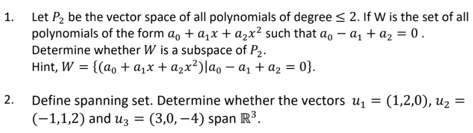 Let P2 be the vector space of all polynomials of degree < 2. If W is the set of all
polynomials of the form a, + a,x + a2x² such that ao
Determine whether W is a subspace of P2.
1.
- az + az = 0.
Hint, W
{(ao + a1x + azx²)|ao – a1 + az = 0}.
(1,2,0), uz
2.
Define spanning set. Determine whether the vectors u =
(-1,1,2) and uz
= (3,0,–4) span R³.
