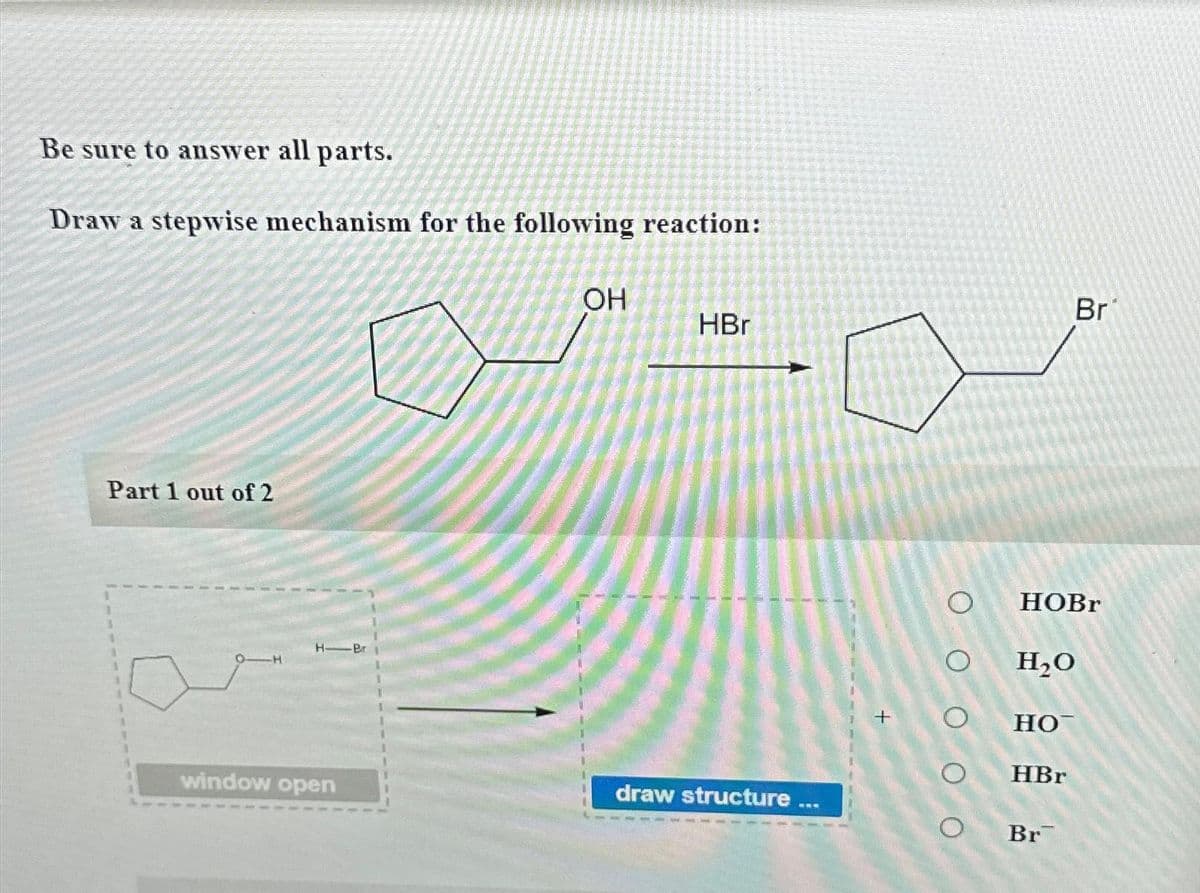 Be sure to answer all parts.
Draw a stepwise mechanism for the following reaction:
Part 1 out of 2
OH
HBr
2-0
H-Pr
window open
draw structure
+
Br
HOBr
H₂O
но-
HBr
Br