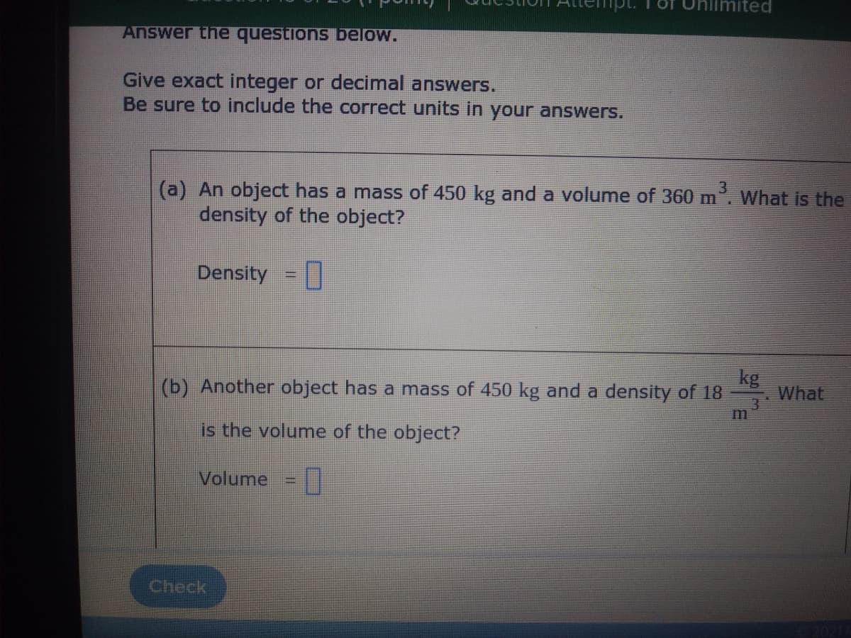 niimited
Answer the questions below.
Give exact integer or decimal answers.
Be sure to include the correct units in your answers.
(a) An object has a mass of 450 kg and a volume of 360 m. What is the
density of the object?
Density =|
kg
What
3
m
(b) Another object has a mass of 450 kg and a density of 18
is the volume of the object?
Volume =
Check
