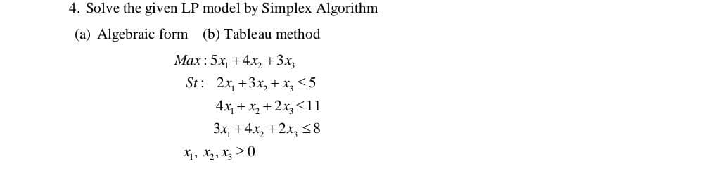 4. Solve the given LP model by Simplex Algorithm
(a) Algebraic form (b) Tableau method
Max: 5x₁ +4x₂ + 3x
St: 2x+3x₂+x₂3 ≤5
4x₁ + x₂ + 2x3 ≤11
3x₁ +4x₂+2x₂ ≤8
Xj, X₂, Xz 20