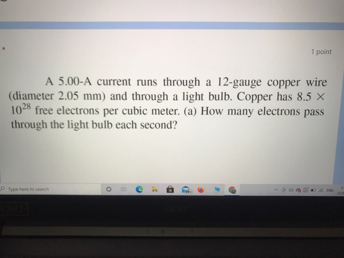 *
1 point
A 5.00-A current runs through a 12-gauge copper wire
(diameter 2.05 mm) and through a light bulb. Copper has 8.5 ×
1028 free electrons per cubic meter. (a) How many electrons pass
through the light bulb each second?
O Type here to search
1:
99
A O 4) E
O G ENG
23/C
(8
