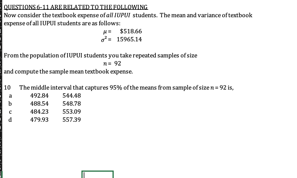 QUESTIONS 6-11 ARE RELATED TO THE FOLLOWING
Now consider the textbook expense of all IUPUI students. The mean and variance of textbook
expense of all IUPUI students are as follows:
$518.66
o2 = 15965.14
=
From the population of IUPUI students you take repeated samples of size
n= 92
and compute the sample mean textbook expense.
10
The middle interval that captures 95% ofthe means from sample of size n = 92 is,
a
492.84
544.48
b
488.54
548.78
484.23
553.09
d
479.93
557.39
