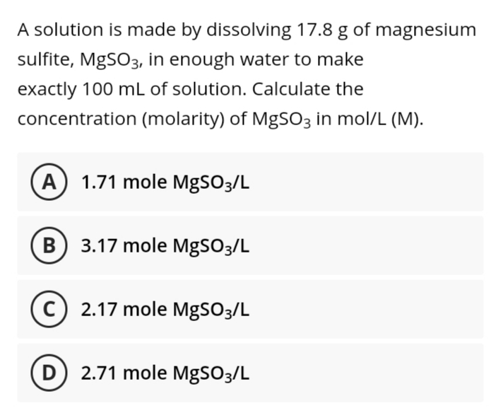 A solution is made by dissolving 17.8 g of magnesium
sulfite, MgSO3, in enough water to make
exactly 100 mL of solution. Calculate the
concentration (molarity) of MgSO3 in mol/L (M).
A) 1.71 mole MgSO3/L
B) 3.17 mole MgSO3/L
2.17 mole MgSO3/L
D 2.71 mole MgSO3/L
