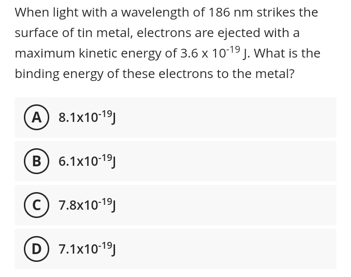 When light with a wavelength of 186 nm strikes the
surface of tin metal, electrons are ejected with a
maximum kinetic energy of 3.6 x 1019 J. what is the
binding energy of these electrons to the metal?
A 8.1x10-19)
B 6.1x10-19)
C) 7.8x10-19)
D 7.1x10-19)
