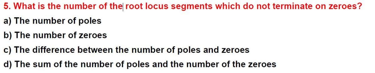 5. What is the number of the root locus segments which do not terminate on zeroes?
a) The number of poles
b) The number of zeroes
c) The difference between the number of poles and zeroes
d) The sum of the number of poles and the number of the zeroes
