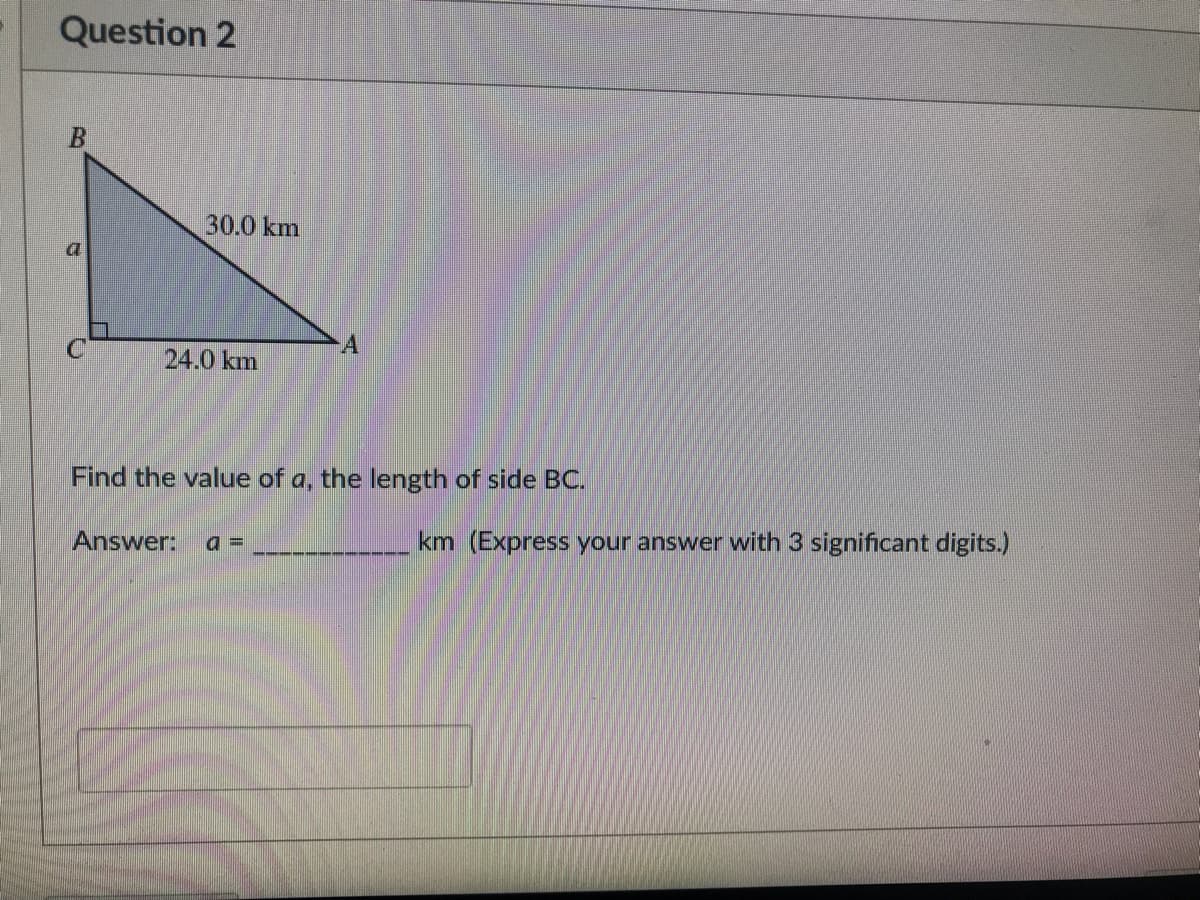 Question 2
B
C
30.0 km
24.0 km
A
Find the value of a, the length of side BC.
Answer: a=
km (Express your answer with 3 significant digits.)
