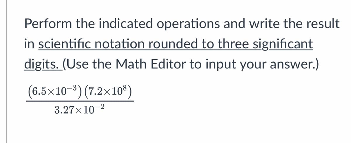 Perform the indicated operations and write the result
in scientific notation rounded to three significant
digits. (Use the Math Editor to input your answer.)
(6.5×10-³) (7.2×108)
3.27×10-²