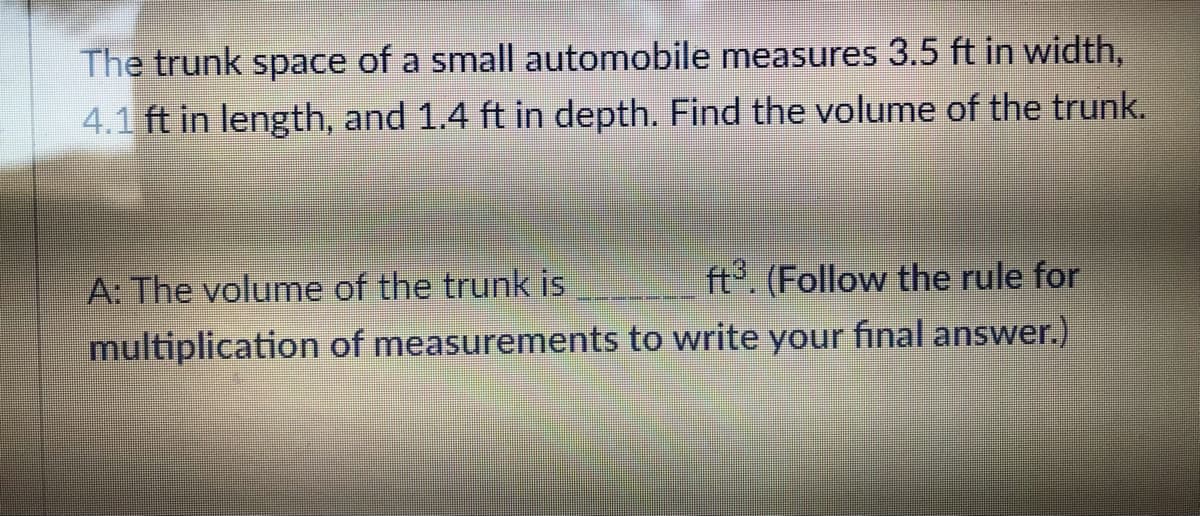 The trunk space of a small automobile measures 3.5 ft in width,
4.1 ft in length, and 1.4 ft in depth. Find the volume of the trunk.
ft³. (Follow the rule for
of measurements to write your final answer.)
A: The volume of the trunk is
multiplication