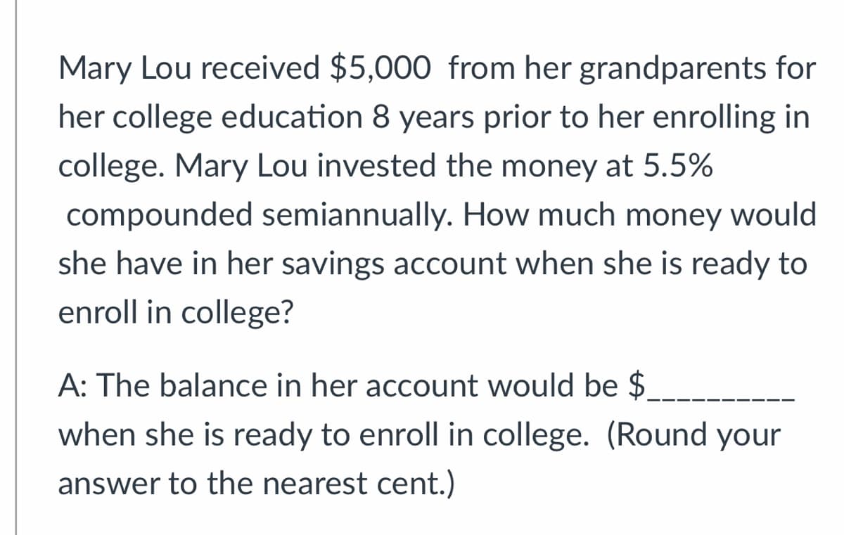 Mary Lou received $5,000 from her grandparents for
her college education 8 years prior to her enrolling in
college. Mary Lou invested the money at 5.5%
compounded semiannually. How much money would
she have in her savings account when she is ready to
enroll in college?
A: The balance in her account would be $.
when she is ready to enroll in college. (Round your
answer to the nearest cent.)